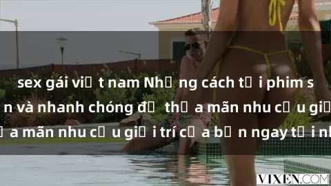 sex gái việt nam Những cách tải phim sex về máy đơn giản và nhanh chóng để thỏa mãn nhu cầu giải trí của bạn ngay tại nhà