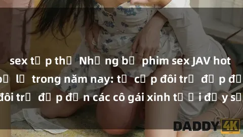 sex tập thể Những bộ phim sex JAV hot nhất không thể bỏ lỡ trong năm nay: từ cặp đôi trẻ đẹp đến các cô gái xinh tươi đầy sức hút.