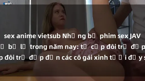 sex anime vietsub Những bộ phim sex JAV hot nhất không thể bỏ lỡ trong năm nay: từ cặp đôi trẻ đẹp đến các cô gái xinh tươi đầy sức hút.