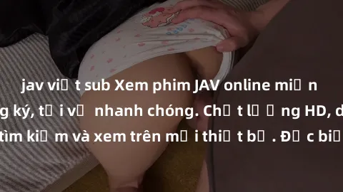 jav việt sub Xem phim JAV online miễn phí không cần đăng ký, tải về nhanh chóng. Chất lượng HD, dễ dàng tìm kiếm và xem trên mọi thiết bị. Đặc biệt, không quảng cáo làm phiền.