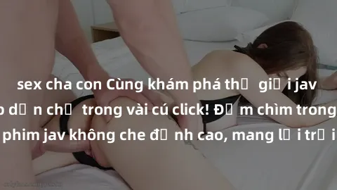 sex cha con Cùng khám phá thế giới jav không che siêu hấp dẫn chỉ trong vài cú click! Đắm chìm trong những bộ phim jav không che đỉnh cao, mang lại trải nghiệm thú vị và đầy kích thích.
