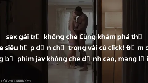 sex gái trẻ không che Cùng khám phá thế giới jav không che siêu hấp dẫn chỉ trong vài cú click! Đắm chìm trong những bộ phim jav không che đỉnh cao, mang lại trải nghiệm thú vị và đầy kích thích.