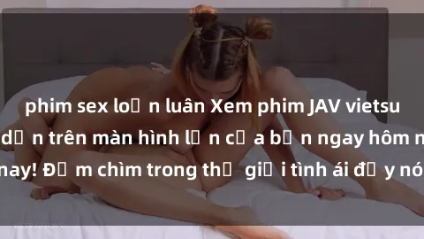phim sex loạn luân Xem phim JAV vietsub mới nhất và hấp dẫn trên màn hình lớn của bạn ngay hôm nay! Đắm chìm trong thế giới tình ái đầy nóng bỏng và kích thích.