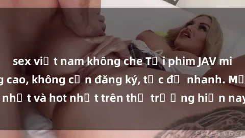 sex việt nam không che Tải phim JAV miễn phí chất lượng cao, không cần đăng ký, tốc độ nhanh. Mới nhất và hot nhất trên thị trường hiện nay, cập nhật hàng ngày.