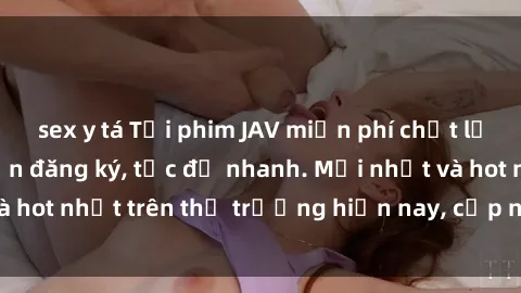 sex y tá Tải phim JAV miễn phí chất lượng cao, không cần đăng ký, tốc độ nhanh. Mới nhất và hot nhất trên thị trường hiện nay, cập nhật hàng ngày.