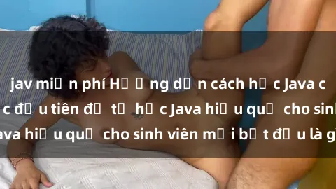 jav miễn phí Hướng dẫn cách học Java cho sinh viên: Bước đầu tiên để tự học Java hiệu quả cho sinh viên mới bắt đầu là gì?