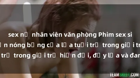 sex nữ nhân viên văn phòng Phim sex sinh viên: Câu chuyện nóng bỏng của lứa tuổi trẻ trong giới trẻ hiện đại, đầy lửa và đam mê