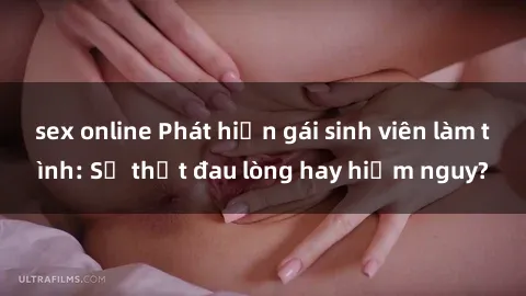 sex online Phát hiện gái sinh viên làm tình: Sự thật đau lòng hay hiểm nguy?