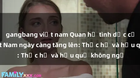gangbang việt nam Quan hệ tình dục của nữ sinh Việt Nam ngày càng tăng lên: Thực hư và hậu quả không ngờ