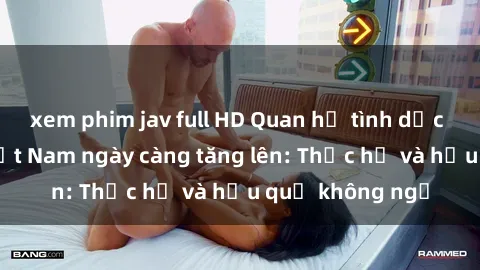 xem phim jav full HD Quan hệ tình dục của nữ sinh Việt Nam ngày càng tăng lên: Thực hư và hậu quả không ngờ