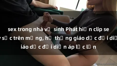 sex trong nhà vệ sinh Phát hiện clip sex nữ sinh gây sốc trên mạng, hệ thống giáo dục đối diện áp lực lớn