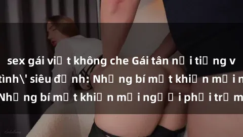 sex gái việt không che Gái tân nổi tiếng với kỹ năng 'làm tình' siêu đỉnh: Những bí mật khiến mọi người phải trầm trồ