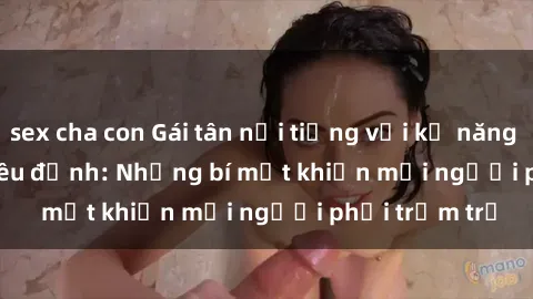 sex cha con Gái tân nổi tiếng với kỹ năng 'làm tình' siêu đỉnh: Những bí mật khiến mọi người phải trầm trồ