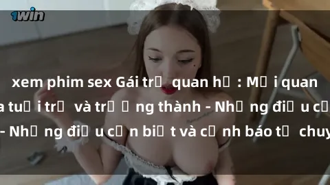 xem phim sex Gái trẻ quan hệ: Mối quan hệ khác biệt giữa tuổi trẻ và trưởng thành - Những điều cần biết và cảnh báo từ chuyên gia