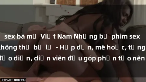sex bà mẹ Việt Nam Những bộ phim sex gái già đỉnh cao không thể bỏ lỡ - Hấp dẫn, mê hoặc, từng đạo diễn, diễn viên đều góp phần tạo nên sự hấp dẫn, kích thích.