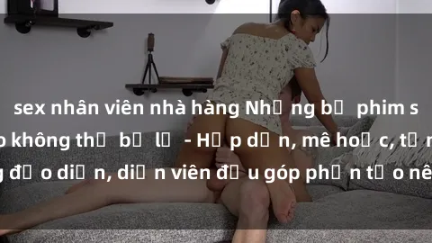 sex nhân viên nhà hàng Những bộ phim sex gái già đỉnh cao không thể bỏ lỡ - Hấp dẫn, mê hoặc, từng đạo diễn, diễn viên đều góp phần tạo nên sự hấp dẫn, kích thích.