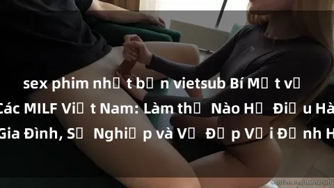 sex phim nhật bản vietsub Bí Mật về Cuộc Sống Của Các MILF Việt Nam: Làm thế Nào Họ Điều Hành Gia Đình, Sự Nghiệp và Vẻ Đẹp Với Định Hình Văn Hóa Đương Đại