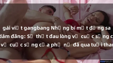 gái việt gangbang Những bí mật đằng sau vẻ ngoài gái già dâm đãng: Sự thật đau lòng về cuộc sống của phụ nữ đã qua tuổi thanh xuân