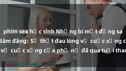 phim sex học sinh Những bí mật đằng sau vẻ ngoài gái già dâm đãng: Sự thật đau lòng về cuộc sống của phụ nữ đã qua tuổi thanh xuân