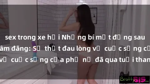 sex trong xe hơi Những bí mật đằng sau vẻ ngoài gái già dâm đãng: Sự thật đau lòng về cuộc sống của phụ nữ đã qua tuổi thanh xuân
