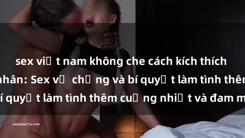 sex việt nam không che cách kích thích đam mê trong hôn nhân: Sex vợ chồng và bí quyết làm tình thêm cuồng nhiệt và đam mê