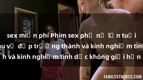 sex miễn phí Phim sex phụ nữ lớn tuổi: Sức hút đằng sau vẻ đẹp trưởng thành và kinh nghiệm tình dục không giới hạn