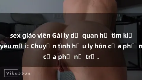 sex giáo viên Gái ly dị quan hệ tìm kiếm tình yêu mới: Chuyện tình hậu ly hôn của phụ nữ trẻ.