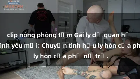 clip nóng phòng tắm Gái ly dị quan hệ tìm kiếm tình yêu mới: Chuyện tình hậu ly hôn của phụ nữ trẻ.