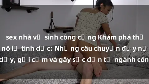 sex nhà vệ sinh công cộng Khám phá thế giới của phim sex nô lệ tình dục: Những câu chuyện đầy nổi dậy, gợi cảm và gây sốc đến từ ngành công nghiệp giải trí đen tối