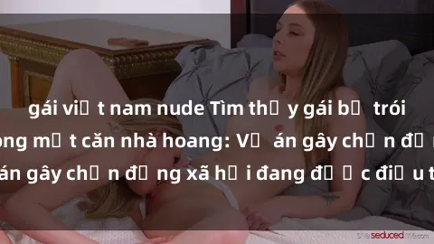 gái việt nam nude Tìm thấy gái bị trói và bị hiếp dâm trong một căn nhà hoang: Vụ án gây chấn động xã hội đang được điều tra vào.
