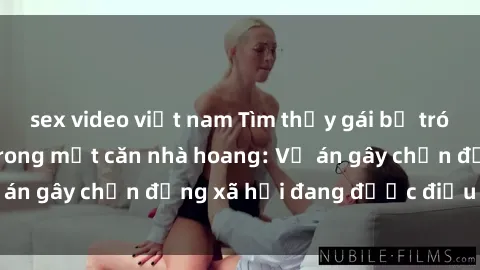 sex video việt nam Tìm thấy gái bị trói và bị hiếp dâm trong một căn nhà hoang: Vụ án gây chấn động xã hội đang được điều tra vào.