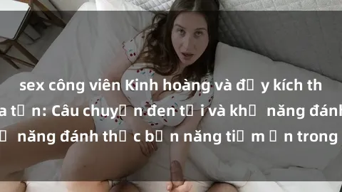 sex công viên Kinh hoàng và đầy kích thích với phim sex tra tấn: Câu chuyện đen tối và khả năng đánh thức bản năng tiềm ẩn trong con người