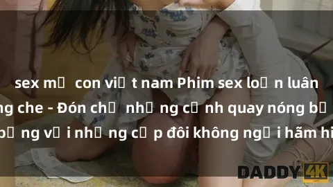 sex mẹ con việt nam Phim sex loạn luân đầy kích thích không che - Đón chờ những cảnh quay nóng bỏng với những cặp đôi không ngại hãm hiếp gia đình trong lòng
