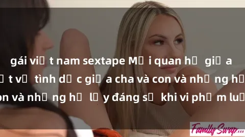 gái việt nam sextape Mối quan hệ giữa cha và con: Sự thật về tình dục giữa cha và con và những hệ lụy đáng sợ khi vi phạm luật pháp.