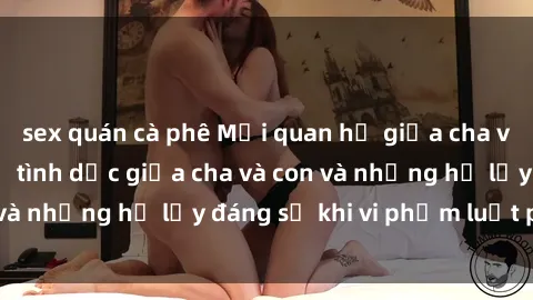 sex quán cà phê Mối quan hệ giữa cha và con: Sự thật về tình dục giữa cha và con và những hệ lụy đáng sợ khi vi phạm luật pháp.
