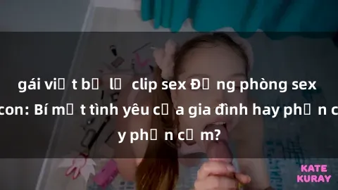 gái việt bị lộ clip sex Động phòng sex mẹ con: Bí mật tình yêu của gia đình hay phản cảm?
