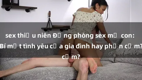 sex thiếu niên Động phòng sex mẹ con: Bí mật tình yêu của gia đình hay phản cảm?