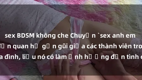 sex BDSM không che Chuyện `sex anh em ruột` - Đề cập đến quan hệ gần gũi giữa các thành viên trong gia đình, liệu nó có làm ảnh hưởng đến tình cảm gia đình hay không?