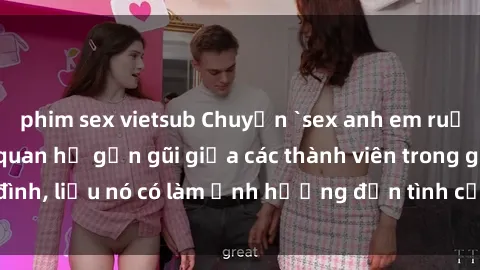 phim sex vietsub Chuyện `sex anh em ruột` - Đề cập đến quan hệ gần gũi giữa các thành viên trong gia đình, liệu nó có làm ảnh hưởng đến tình cảm gia đình hay không?