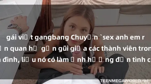 gái việt gangbang Chuyện `sex anh em ruột` - Đề cập đến quan hệ gần gũi giữa các thành viên trong gia đình, liệu nó có làm ảnh hưởng đến tình cảm gia đình hay không?