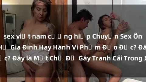 sex việt nam cưỡng hiếp Chuyện Sex Ông Cháu: Mối Quan Hệ Gia Đình Hay Hành Vi Phạm Đạo Đức? Đây là Một Chủ Đề Gây Tranh Cãi Trong Xã Hội Hiện Nay.