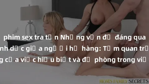 phim sex tra tấn Những vấn đề đáng quan tâm về quan hệ tình dục giữa người họ hàng: Tầm quan trọng của việc hiểu biết và đề phòng trong việc tiếp xúc trong gia đình.