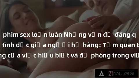 phim sex loạn luân Những vấn đề đáng quan tâm về quan hệ tình dục giữa người họ hàng: Tầm quan trọng của việc hiểu biết và đề phòng trong việc tiếp xúc trong gia đình.