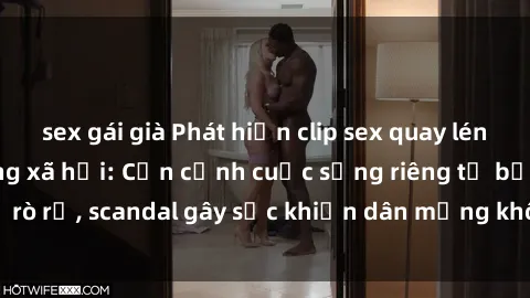 sex gái già Phát hiện clip sex quay lén hot nhất trên mạng xã hội: Cận cảnh cuộc sống riêng tư bị rò rỉ, scandal gây sốc khiến dân mạng không khỏi bàng hoàng
