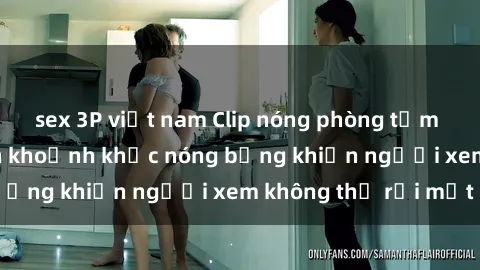 sex 3P việt nam Clip nóng phòng tắm gây sốt: Cận cảnh khoảnh khắc nóng bỏng khiến người xem không thể rời mắt