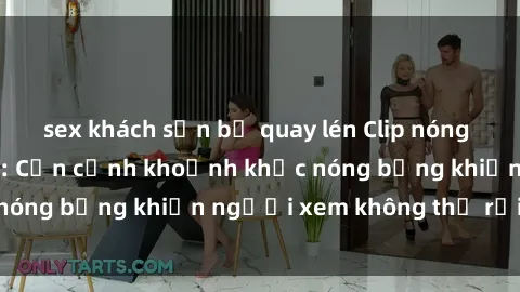 sex khách sạn bị quay lén Clip nóng phòng tắm gây sốt: Cận cảnh khoảnh khắc nóng bỏng khiến người xem không thể rời mắt