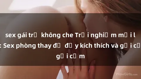 sex gái trẻ không che Trải nghiệm mới lạ: Sex phòng thay đồ đầy kích thích và gợi cảm