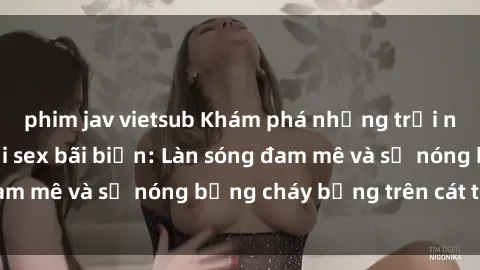 phim jav vietsub Khám phá những trải nghiệm độc đáo tại sex bãi biển: Làn sóng đam mê và sự nóng bỏng cháy bỏng trên cát trắng