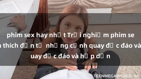 phim sex hay nhất Trải nghiệm phim sex : Sự kích thích đến từ những cảnh quay độc đáo và hấp dẫn