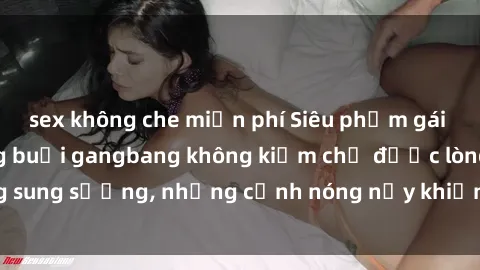 sex không che miễn phí Siêu phẩm gái Việt tham gia trong buổi gangbang không kiềm chế được lòng sung sướng, những cảnh nóng nảy khiến ai cũng phải mãn nhãn